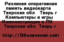 Разлиная оперативная память,видеокарта  - Тверская обл., Тверь г. Компьютеры и игры » Комплектующие к ПК   . Тверская обл.,Тверь г.